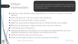  Pode ficar muito desmemoriada, especialmente com eventos recentes e nomes das
pessoas.
 Pode não gerenciar mais viver sozinha, sem problemas.
 É incapaz de cozinhar, limpar ou fazer compras.
 Pode ficar extremamente dependente de um membro familiar e do cuidador.
 Necessita de ajuda para a higiene pessoal, isto é, lavar-se e vestir-se.
 A dificuldade com a fala avança.
 Apresenta problemas como perder-se e de ordem de comportamento, tais como
repetição de perguntas, gritar, agarrar-se e distúrbios de sono.
 Perde-se tanto em casa como fora de casa.
 Pode ter alucinações (vendo ou ouvindo coisas que não existem).
22/11/2016Doença de Alzheimer
10
Como a doença progride, as limitações ficam mais claras e
mais graves. A pessoa com demência tem dificuldade com
a vida no dia a dia e:
 