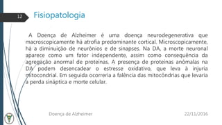 Fisiopatologia
A Doença de Alzheimer é uma doença neurodegenerativa que
macroscopicamente há atrofia predominante cortical. Microscopicamente,
há a diminuição de neurônios e de sinapses. Na DA, a morte neuronal
aparece como um fator independente, assim como consequência da
agregação anormal de proteínas. A presença de proteínas anômalas na
DA podem desencadear o estresse oxidativo, que leva à injuria
mitocondrial. Em seguida ocorreria a falência das mitocôndrias que levaria
a perda sináptica e morte celular.
22/11/2016Doença de Alzheimer
12
 