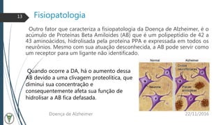 Fisiopatologia
Outro fator que caracteriza a fisiopatologia da Doença de Alzheimer, é o
acúmulo de Proteínas Beta Amiloides (AB) que é um polipeptídio de 42 a
43 aminoácidos, hidrolisada pela proteína PPA e expressada em todos os
neurônios. Mesmo com sua atuação desconhecida, a AB pode servir como
um receptor para um ligante não identificado.
22/11/2016Doença de Alzheimer
13
Quando ocorre a DA, há o aumento dessa
AB devido a uma clivagem proteolítica, que
diminui sua concentração e
consequentemente afeta sua função de
hidrolisar a AB fica defasada.
 