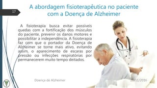 A abordagem fisioterapêutica no paciente
com a Doença de Alzheimer
A fisioterapia busca evitar possíveis
quedas com a fortificação dos músculos
do paciente, prevenir os danos motores e
possibilitar a independência. A fisioterapia
faz com que o portador da Doença de
Alzheimer se torne mais ativo, evitando
assim, o aparecimento de escaras por
pressão ou infecções respiratórias por
permanecerem muito tempo deitados.
22/11/2016Doença de Alzheimer
17
 