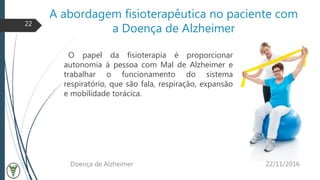 A abordagem fisioterapêutica no paciente com
a Doença de Alzheimer
O papel da fisioterapia é proporcionar
autonomia à pessoa com Mal de Alzheimer e
trabalhar o funcionamento do sistema
respiratório, que são fala, respiração, expansão
e mobilidade torácica.
22/11/2016Doença de Alzheimer
22
 
