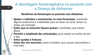 A abordagem fisioterapêutica no paciente com
a Doença de Alzheimer
22/11/2016Doença de Alzheimer
23
Benefícios da fisioterapia no paciente com Alzheimer
• Ajudar o indivíduo a movimentar-se mais livremente, mantendo
alguma autonomia e mobilidade para se mexer na cama, sentar ou
andar, por exemplo;
• Evitar que os músculos fiquem presos e atrofiados, que trazem
dores;
• Permitir a amplitude das articulações, para realizar as tarefas do dia-
a-dia;
• Evitar quedas e fraturas;
• Evitar dor nos músculos, ossos e tendões, que causam desconforto e
mal-estar.
 