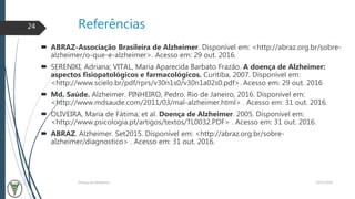 Referências
22/11/2016Doença de Alzheimer
24
 ABRAZ-Associação Brasileira de Alzheimer. Disponível em: <http://abraz.org.br/sobre-
alzheimer/o-que-e-alzheimer>. Acesso em: 29 out. 2016.
 SERENIKI, Adriana; VITAL, Maria Aparecida Barbato Frazão. A doença de Alzheimer:
aspectos fisiopatológicos e farmacológicos. Curitiba, 2007. Disponível em:
<http://www.scielo.br/pdf/rprs/v30n1s0/v30n1a02s0.pdf>. Acesso em: 29 out. 2016
 Md. Saúde. Alzheimer. PINHEIRO, Pedro. Rio de Janeiro, 2016. Disponível em:
<http://www.mdsaude.com/2011/03/mal-alzheimer.html> . Acesso em: 31 out. 2016.
 OLIVEIRA, Maria de Fátima; et al. Doença de Alzheimer. 2005. Disponível em:
<http://www.psicologia.pt/artigos/textos/TL0032.PDF> . Acesso em: 31 out. 2016.
 ABRAZ. Alzheimer. Set2015. Disponível em: <http://abraz.org.br/sobre-
alzheimer/diagnostico> . Acesso em: 31 out. 2016.
 