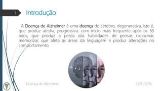 Introdução
22/11/2016Doença de Alzheimer
3
A Doença de Alzheimer é uma doença do cérebro, degenerativa, isto é,
que produz atrofia, progressiva, com início mais frequente após os 65
anos, que produz a perda das habilidades de pensar, raciocinar,
memorizar, que afeta as áreas da linguagem e produz alterações no
comportamento.
 