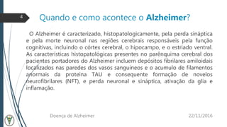 Quando e como acontece o Alzheimer?
O Alzheimer é caracterizado, histopatologicamente, pela perda sináptica
e pela morte neuronal nas regiões cerebrais responsáveis pela função
cognitivas, incluindo o córtex cerebral, o hipocampo, e o estriado ventral.
As características histopatológicas presentes no parênquima cerebral dos
pacientes portadores do Alzheimer incluem depósitos fibrilares amiloidais
localizados nas paredes dos vasos sanguíneos e o acumulo de filamentos
anormais da proteína TAU e consequente formação de novelos
neurofibrilares (NFT), e perda neuronal e sináptica, ativação da glia e
inflamação.
22/11/2016Doença de Alzheimer
4
 