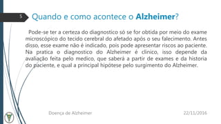 Quando e como acontece o Alzheimer?
Pode-se ter a certeza do diagnostico só se for obtida por meio do exame
microscópico do tecido cerebral do afetado após o seu falecimento. Antes
disso, esse exame não é indicado, pois pode apresentar riscos ao paciente.
Na pratica o diagnostico do Alzheimer é clinico, isso depende da
avaliação feita pelo medico, que saberá a partir de exames e da historia
do paciente, e qual a principal hipótese pelo surgimento do Alzheimer.
22/11/2016Doença de Alzheimer
5
 