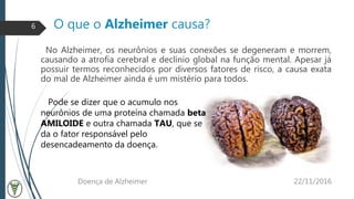 O que o Alzheimer causa?
No Alzheimer, os neurônios e suas conexões se degeneram e morrem,
causando a atrofia cerebral e declínio global na função mental. Apesar já
possuir termos reconhecidos por diversos fatores de risco, a causa exata
do mal de Alzheimer ainda é um mistério para todos.
22/11/2016Doença de Alzheimer
6
Pode se dizer que o acumulo nos
neurônios de uma proteína chamada beta
AMILOIDE e outra chamada TAU, que se
da o fator responsável pelo
desencadeamento da doença.
 