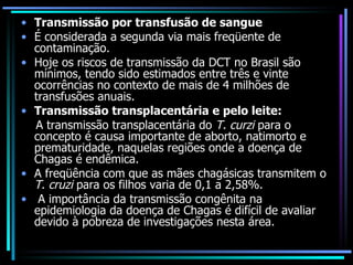 Transmissão por transfusão de sangue   É considerada a segunda via mais freqüente de contaminação. Hoje os riscos de transmissão da DCT no Brasil são mínimos, tendo sido estimados entre três e vinte ocorrências no contexto de mais de 4 milhões de transfusões anuais. Transmissão transplacentária e pelo leite:  A transmissão transplacentária do  T. curzi  para o concepto é causa importante de aborto, natimorto e prematuridade, naquelas regiões onde a doença de Chagas é endêmica.  A freqüência com que as mães chagásicas transmitem o  T. cruzi  para os filhos varia de 0,1 a 2,58%. A importância da transmissão congênita na epidemiologia da doença de Chagas é difícil de avaliar devido à pobreza de investigações nesta área. 
