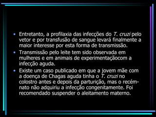 Entretanto, a profilaxia das infecções do  T. cruzi  pelo vetor e por transfusão de sangue levará finalmente a maior interesse por esta forma de transmissão. Transmissão pelo leite tem sido observada em mulheres e em animais de experimentaçãocom a infecção aguda.  Existe um caso publicado em que a jovem mãe com a doença de Chagas aguda tinha o  T. cruzi  no colostro antes e depois da parturição, mas o recém-nato não adquiriu a infecção congenitamente. Foi recomendado suspender o aleitamento materno. 