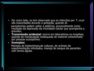 Por outro lado, se tem observado que as infecções por  T. cruzi  são exacerbadas durante a gestação, quando as parasitemias podem voltar a patência, provavelmente como resultado da depressão da imunidade celular que acompanha a gravidez. Transmissão acidental:  ocorre em laboratórios ou hospitais, quando da manipulação inadequada de material contaminado por pessoas susceptíveis. Exemplos:   Manejos de triatomíneos,de culturas, de animais de experimentação infectados, manejo de sangue da pacientes com forma aguda.  