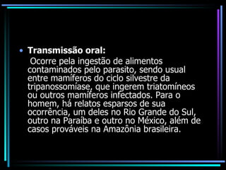 Transmissão oral: Ocorre pela ingestão de alimentos contaminados pelo parasito, sendo usual entre mamíferos do ciclo silvestre da tripanossomíase, que ingerem triatomíneos ou outros mamíferos infectados. Para o homem, há relatos esparsos de sua ocorrência, um deles no Rio Grande do Sul, outro na Paraíba e outro no México, além de casos prováveis na Amazônia brasileira.  