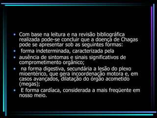 Com base na leitura e na revisão bibliográfica realizada pode-se concluir que a doença de Chagas pode se apresentar sob as seguintes formas: forma indeterminada, caracterizada pela ausência de sintomas e sinais significativos de comprometimento orgânico; na forma digestiva, secundária a lesão do plexo mioentérico, que gera incoordenação motora e, em casos avançados, dilatação do órgão acometido (megas); E forma cardíaca, considerada a mais freqüente em nosso meio. 