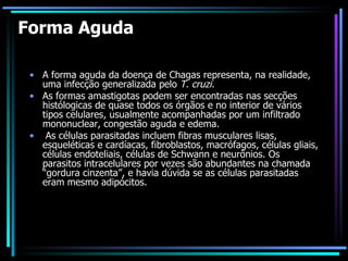 Forma Aguda A forma aguda da doença de Chagas representa, na realidade, uma infecção generalizada pelo  T. cruzi.  As formas amastigotas podem ser encontradas nas secções histólogicas de quase todos os órgãos e no interior de vários tipos celulares, usualmente acompanhadas por um infiltrado mononuclear, congestão aguda e edema. As células parasitadas incluem fibras musculares lisas, esqueléticas e cardíacas, fibroblastos, macrófagos, células gliais, células endoteliais, células de Schwann e neurônios. Os parasitos intracelulares por vezes são abundantes na chamada “gordura cinzenta”, e havia dúvida se as células parasitadas eram mesmo adipócitos. 