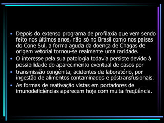 Depois do extenso programa de profilaxia que vem sendo feito nos últimos anos, não só no Brasil como nos paises do Cone Sul, a forma aguda da doença de Chagas de origem vetorial tornou-se realmente uma raridade.  O interesse pela sua patologia todavia persiste devido à possibilidade do aparecimento eventual de casos por transmissão congênita, acidentes de laboratório, por ingestão de alimentos contaminados e póstransfusionais. As formas de reativação vistas em portadores de imunodeficiências aparecem hoje com muita freqüência. 