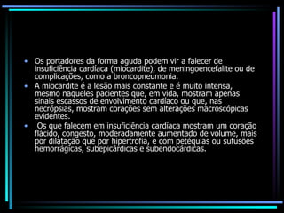Os portadores da forma aguda podem vir a falecer de insuficiência cardíaca (miocardite), de meningoencefalite ou de complicações, como a broncopneumonia. A miocardite é a lesão mais constante e é muito intensa, mesmo naqueles pacientes que, em vida, mostram apenas sinais escassos de envolvimento cardíaco ou que, nas necrópsias, mostram corações sem alterações macroscópicas evidentes. Os que falecem em insuficiência cardíaca mostram um coração flácido, congesto, moderadamente aumentado de volume, mais por dilatação que por hipertrofia, e com petéquias ou sufusões hemorrágicas, subepicárdicas e subendocárdicas. 
