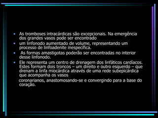 As tromboses intracárdicas são excepcionais. Na emergência dos grandes vasos pode ser encontrado um linfonodo aumentado de volume, representando um processo de linfoadenite inespecífica. As formas amastigotas poderão ser encontradas no interior desse linfonodo.  Ele representa um centro de drenagem dos linfáticos cardíacos. Estes formam dois troncos – um direito e outro esquerdo – que drenam a linfa miocárdica através de uma rede subepicárdica que acompanha os vasos coronarianos, anastomosando-se e convergindo para a base do coração. 