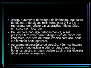 Assim, o aumento de volume do linfonodo, que passa do diâmetro de alguns milímetros para 0,5 a 2 cm, representa um reflexo das alterações inflamatórias em curso no miocárdio.  Daí, embora não seja patognomônica, a sua presença tem valor para o diagnostico da miocardite chagásica, inclusive na forma crônica cardíaca, onde ele também pode aparecer. Ao exame microscópico do coração, vêem-se intenso infiltrado mononuclear e edema, dissociando as fibras cardíacas, as quais podem exibir graus diversos de alterações regressivas. 