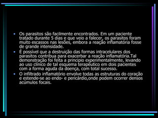 Os parasitos são facilmente encontrados. Em um paciente tratado durante 5 dias e que veio a falecer, os parasitos foram muito escassos nas lesões, embora a reação inflamatória fosse de grande intensidade.  É possível que a destruição das formas intracelulares dos parasitos contribua para exacerbar a reação inflamatória.Tal demonstração foi feita a principio experimentalmente, levando ao uso clínico de tal esquema terapêutico em dois pacientes com a forma aguda da doença, com total sucesso.  O infiltrado inflamatório envolve todas as estruturas do coração e estende-se ao endo- e pericárdio,onde podem ocorrer densos acúmulos focais. 
