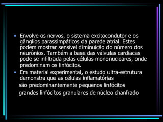 Envolve os nervos, o sistema excitocondutor e os gânglios parassimpáticos da parede atrial. Estes podem mostrar sensível diminuição do número dos neurônios. Também a base das válvulas cardíacas pode se infiltrada pelas células mononucleares, onde predominam os linfócitos. Em material experimental, o estudo ultra-estrutura demonstra que as células inflamatórias são predominantemente pequenos linfócitos grandes linfócitos granulares de núcleo chanfrado 