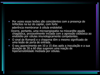 Por vezes essas lesões são coincidentes com a presença de linfócitos na luz do capilar, com forte aderência membranar à célula endotelial.  Ocorre, portanto, uma microangiopatia na miocardite aguda chagástica, provavelmente iniciada com a agressão citotóxica ao endotélio por células imunologicamente competentes. O sinal de Romanã e o chagoma têm o mesmo significado de uma lesão de porta de entrada. O seu aparecimento em 10 a 15 dias após a inoculação e a sua duração de 30 a 60 dias sugerem uma reação de hipersensibilidade mediada por células. 