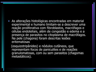 As alterações histológicas encontradas em material experimental e humano limitam-se a descrever uma reação proliferativa com fibroblastos, macrófagos e células endoteliais, além de congestão e edema e a presença de parasitos no citoplasma de macrófagos. Na pele (chagona) foram descritas lesões eritematosas (esquizotripânides) e nódulos cutâneos, que representam focos de paniculites e de reações granulomatosas, com ou sem parasitos (chagomas metastáticos). 