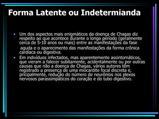 Forma Latente ou Indetermianda Um dos aspectos mais enigmáticos da doença de Chagas diz respeito ao que acontece durante o longo período (geralmente cerca de 5-10 anos ou mais) entre as manifestações da fase aguda e o aparecimento das manifestações da forma crônica cardíaca ou digestiva. Em indivíduos infectados, mas aparentemente assintomáticos, que vieram a falecer subitamente, acidentalmente ou por outras causas que não a doença de Chagas, vários autores têm registrado a presença de uma miocardite focal discreta e, pricipalmente, redução do número de neurônios nos plexos nervosos parassimpáticos do coração e do tubo digestivo. 