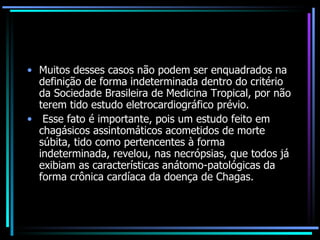 Muitos desses casos não podem ser enquadrados na definição de forma indeterminada dentro do critério da Sociedade Brasileira de Medicina Tropical, por não terem tido estudo eletrocardiográfico prévio. Esse fato é importante, pois um estudo feito em chagásicos assintomáticos acometidos de morte súbita, tido como pertencentes à forma indeterminada, revelou, nas necrópsias, que todos já exibiam as características anátomo-patológicas da forma crônica cardíaca da doença de Chagas. 