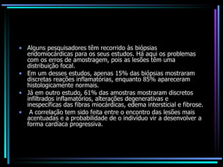 Alguns pesquisadores têm recorrido às biópsias endomiocárdicas para os seus estudos. Há aqui os problemas com os erros de amostragem, pois as lesões têm uma distribuição focal.  Em um desses estudos, apenas 15% das biópsias mostraram discretas reações inflamatórias, enquanto 85% apareceram histologicamente normais.  Já em outro estudo, 61% das amostras mostraram discretos infiltrados inflamatórios, alterações degenerativas e inespecíficas das fibras miocárdicas, edema intersticial e fibrose. A correlação tem sido feita entre o encontro das lesões mais acentuadas e a probabilidade de o indivíduo vir a desenvolver a forma cardíaca progressiva. 