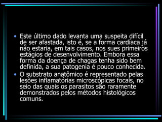 Este último dado levanta uma suspeita difícil de ser afastada, isto é, se a forma cardíaca já não estaria, em tais casos, nos sues primeiros estágios de desenvolvimento. Embora essa forma da doença de chagas tenha sido bem definida, a sua patogenia é pouco conhecida. O substrato anatômico é representado pelas lesões inflamatórias microscópicas focais, no seio das quais os parasitos são raramente demonstrados pelos métodos histológicos comuns. 