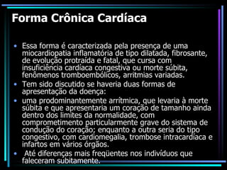 Forma Crônica Cardíaca Essa forma é caracterizada pela presença de uma miocardiopatia inflamatória de tipo dilatada, fibrosante, de evolução protraída e fatal, que cursa com insuficiência cardíaca congestiva ou morte súbita, fenômenos tromboembólicos, arritmias variadas.  Tem sido discutido se haveria duas formas de apresentação da doença:  uma prodominantemente arrítmica, que levaria à morte súbita e que apresentaria um coração de tamanho ainda dentro dos limites da normalidade, com comprometimento particularmente grave do sistema de condução do coração; enquanto a outra seria do tipo congestivo, com cardiomegalia, trombose intracardíaca e infartos em vários órgãos. Até diferenças mais freqüentes nos indivíduos que faleceram subitamente. 