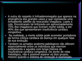 A outra diz respeito à linfoadenomegalia que aparece na emergência dos grandes vasos e que representa uma linfoadenite satélite da miocardite chagásica. Lopes e cols. Encontraram tal linfonodo em aproximadamente 75% dos chagásicos que tiveram morte súbita, e em 40% dos que apresentaram insuficiência cardíaca congestiva. Na realidade, a morte súbita pode acometer portadores da forma crônica cardíaca da doença em qualquer fase da sua evolução.  Tambem os achados anatomo-patologicos não diferem essencialmente entre os indivíduos que morrem subitamente e aqueles com longa historia de insuficiência cardíaca congestica. Do ponto de vista histológico, não é possível separar os dois grupos, mesmo quando o sistema de condução é examinado. 