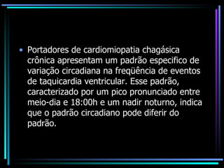 Portadores de cardiomiopatia chagásica crônica apresentam um padrão especifico de variação circadiana na freqüência de eventos de taquicardia ventricular. Esse padrão, caracterizado por um pico pronunciado entre meio-dia e 18:00h e um nadir noturno, indica que o padrão circadiano pode diferir do padrão. 