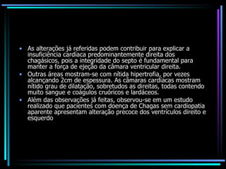 As alterações já referidas podem contribuir para explicar a insuficiência cardíaca predominantemente direita dos chagásicos, pois a integridade do septo é fundamental para manter a força de ejeção da câmara ventricular direita.  Outras áreas mostram-se com nítida hipertrofia, por vezes alcançando 2cm de espessura. As câmaras cardíacas mostram nítido grau de dilatação, sobretudos as direitas, todas contendo muito sangue e coágulos cruóricos e lardáceos.  Além das observações já feitas, observou-se em um estudo realizado que pacientes com doença de Chagas sem cardiopatia aparente apresentam alteração precoce dos ventrículos direito e esquerdo 