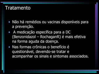 Tratamento  Não há remédios ou vacinas disponíveis para a prevenção. A medicação específica para a DC (Benzonidazol – RochaganR) é mais efetiva na forma aguda da doença.  Nas formas crônicas o benefício é questionável, devendo-se tratar e acompanhar os sinais e sintomas associados. 
