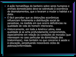A ação hematófaga do barbeiro sobre seres humanos e animais domesticados deve-se sobretudo à ocorrência de desmatamentos, que o levaram a mudar o habitat e a dieta. É fácil perceber que as distorções econômicas influenciam fortemente a distribuição social da parasitose, na medida em que ocorre deficiências na qualidade de vida do homem interiorano. Historicamente, em toda a América Latina, essa qualidade já se acha profundamente comprometida, especialmente em relação às condições de moradia (que interessam no caso particular da domiciliação dos triatomíneos), mas também no que concerne à saúde e à educação, perpetuando inexoráveis ciclos de pobreza/enfermidade. 