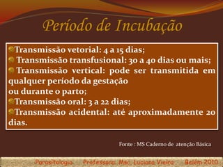 Período de Incubação
Transmissão vetorial: 4 a 15 dias;
Transmissão transfusional: 30 a 40 dias ou mais;
Transmissão vertical: pode ser transmitida em
qualquer período da gestação
ou durante o parto;
Transmissão oral: 3 a 22 dias;
Transmissão acidental: até aproximadamente 20
dias.
Parasitologia Professora: Msc. Luciana Vieira Belém 2010
Fonte : MS Caderno de atenção Básica
 