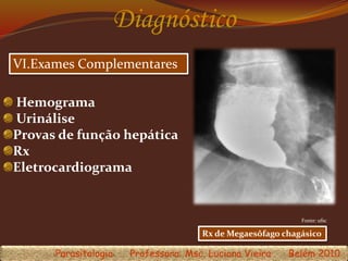 Diagnóstico
VI.Exames Complementares
Fonte: ufsc
Parasitologia Professora: Msc. Luciana Vieira Belém 2010
Rx de Megaesôfago chagásico
Hemograma
Urinálise
Provas de função hepática
Rx
Eletrocardiograma
 