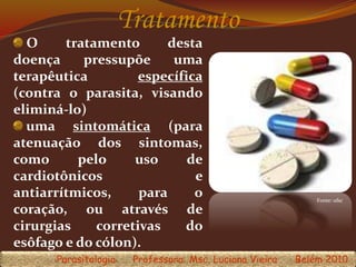 Tratamento
O tratamento desta
doença pressupõe uma
terapêutica específica
(contra o parasita, visando
eliminá-lo)
uma sintomática (para
atenuação dos sintomas,
como pelo uso de
cardiotônicos e
antiarrítmicos, para o
coração, ou através de
cirurgias corretivas do
esôfago e do cólon).
Parasitologia Professora: Msc. Luciana Vieira Belém 2010
Fonte: ufsc
 