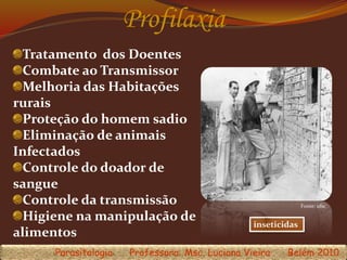 Profilaxia
inseticidas
Tratamento dos Doentes
Combate ao Transmissor
Melhoria das Habitações
rurais
Proteção do homem sadio
Eliminação de animais
Infectados
Controle do doador de
sangue
Controle da transmissão
Higiene na manipulação de
alimentos
Parasitologia Professora: Msc. Luciana Vieira Belém 2010
Fonte: ufsc
 