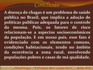 Conclusão
A doença de chagas é um problema de saúde
pública no Brasil, que implica a adoção de
políticas publicas adequada para o controle
da mesma. Pois, os fatores de risco
relacionam-se a aspectos socioeconômicos
da população. E em nosso país, esse fato é
evidenciado com os elementos comuns,
condições habitacionais, tendo no âmbito
da ocorrência a zona rural, envolvendo
populações pobres e casas de má qualidade.
Parasitologia Professora: Msc. Luciana Vieira Belém 2010
 