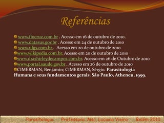 Referências
www.fiocruz.com.br . Acesso em 16 de outubro de 2010.
www.datasus.gov.br . Acesso em 24 de outubro de 2010
www.ufgs.com.br . Acesso em 20 de outubro de 2010
www.wikipedia.com.br. Acesso em 20 de outubro de 2010
www.drashirleydecampos.com.br. Acesso em 26 de Outubro de 2010
www.portal.saude.gov.br . Acesso em 26 de outubro de 2010
CIMERMAN, Benjamin; CIMERMAN, Sérgio. Parasitologia
Humana e seus fundamentos gerais. São Paulo, Atheneu, 1999.
Parasitologia Professora: Msc. Luciana Vieira Belém 2010
 
