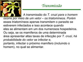 Transmissão A transmissão do  T. cruzi para o homem ocorre por meio de um vetor – os triatomíneos. Porém esses triatomíneos apenas transmitem o parasito se estiverem infectados e isso acontece quando eles se alimentam em um dos numerosos hospedeiros. Ou seja, se os mamíferos de uma determinada área apresentar altas taxas de infecção por  T. cruzi, há probabilidade do vetor se infectar e, portanto, infectar o próximo mamífero (incluindo o homem), no qual se alimentar. 