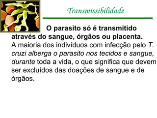 Transmissibilidade O parasito só é transmitido através do sangue, órgãos ou placenta.  A   maioria dos indivíduos com infecção pelo  T. cruzi alberga o parasito nos tecidos e sangue, durante  toda a vida, o que significa que devem ser excluídos das doações de sangue e de órgãos. 