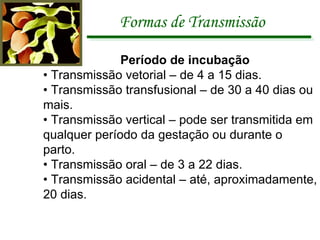 Formas de Transmissão Período de incubação •  Transmissão vetorial – de 4 a 15 dias. •  Transmissão transfusional – de 30 a 40 dias ou mais. •  Transmissão vertical – pode ser transmitida em qualquer período da gestação ou durante o parto. •  Transmissão oral – de 3 a 22 dias. •  Transmissão acidental – até, aproximadamente, 20 dias. 