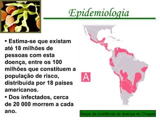 Epidemiologia •  Estima-se que existam até 18 milhões de pessoas com esta doença, entre os 100 milhões que constituem a população de risco, distribuída por 18 países americanos. •  Dos infectados, cerca de 20 000 morrem a cada ano. Mapa da incidência da doença de Chagas 