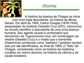História   A história da doença de Chagas se inicia  com uma tripla descoberta, no interior de Minas Gerais. Em abril de 1909, Carlos Chagas (1878-1934), pesquisador do Instituto Oswaldo Cruz (IOC), comunicou ao mundo científico a descoberta de uma nova doença humana. Seu agente causal (o protozoário que denominou de  Trypanosoma cruzi , em homenagem ao mestre Oswaldo Cruz) e o inseto que o transmitia (triatomíneo conhecido como “barbeiro”) também haviam sido por ele identificados, ao final de 1908. O “feito” de Chagas, considerado único na história da medicina, constitui um marco decisivo na história da ciência e da saúde brasileira.  