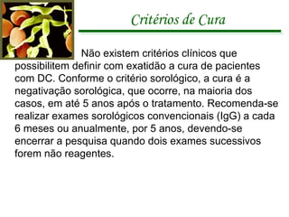 Critérios de Cura Não existem critérios clínicos que possibilitem definir com exatidão a cura de pacientes com DC. Conforme o critério sorológico, a cura é a negativação sorológica, que ocorre, na maioria dos casos, em até 5 anos após o tratamento. Recomenda-se realizar exames sorológicos convencionais (IgG) a cada 6 meses ou anualmente, por 5 anos, devendo-se encerrar a pesquisa quando dois exames sucessivos forem não reagentes. 