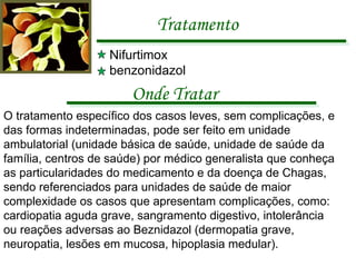 Tratamento Nifurtimox  benzonidazol O tratamento específico dos casos leves, sem complicações, e das formas indeterminadas, pode ser feito em unidade ambulatorial (unidade básica de saúde, unidade de saúde da família, centros de saúde) por médico generalista que conheça as particularidades do medicamento e da doença de Chagas, sendo referenciados para unidades de saúde de maior complexidade os casos que apresentam complicações, como: cardiopatia aguda grave, sangramento digestivo, intolerância ou reações adversas ao Beznidazol (dermopatia grave, neuropatia, lesões em mucosa, hipoplasia medular). Onde Tratar 
