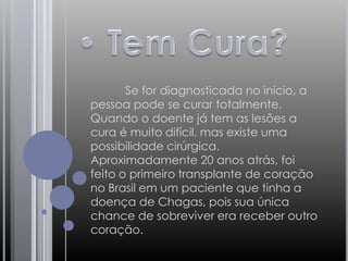 • Tem Cura?	Se for diagnosticada no início, a pessoa pode se curar totalmente. Quando o doente já tem as lesões a cura é muito difícil, mas existe uma possibilidade cirúrgica. Aproximadamente 20 anos atrás, foi feito o primeiro transplante de coração no Brasil em um paciente que tinha a doença de Chagas, pois sua única chance de sobreviver era receber outro coração.