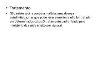 • Tratamento
• Não existe vacina contra a malária ,uma doença
  autolimitada,mas que pode levar a morte se não for tratada
  em determinados casos.O tratamento padronizado pelo
  ministério da saúde é feito por via oral.
 